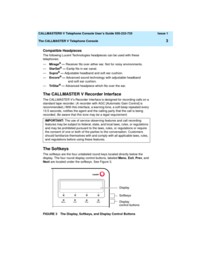 Page 7  CALLMASTER® V Telephone Console User’s Guide 555-233-735 Issue 1
The CALLMASTER V Telephone Console
3
Compatible Headpieces
The following Lucent Technologies headpieces can be used with these 
telephones:
—Mirage
® — Receiver fits over either ear. Not for noisy environments.
—StarSet® — Eartip fits in ear canal.
—Supra® — Adjustable headband and soft ear cushion.
—Encore® — Advanced sound technology with adjustable headband 
                      and soft ear cushion.
—Tri S t ar
® — Advanced headpiece...