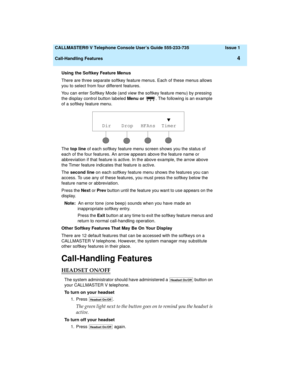 Page 8  CALLMASTER® V Telephone Console User’s Guide 555-233-735 Issue 1
Call-Handling Features
4
Using the Softkey Feature Menus 
There are three separate softkey feature menus. Each of these menus allows 
you to select from four different features.
You can enter Softkey Mode (and view the softkey feature menu) by pressing 
the display control button labeled Menu or . The following is an example 
of a softkey feature menu.
The top line of each softkey feature menu screen shows you the status of 
each of the...