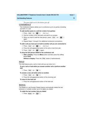 Page 9  CALLMASTER® V Telephone Console User’s Guide 555-233-735 Issue 1
Call-Handling Features
5
The green light next to the button goes off.
CONFERENCE
The Conference feature allows you to conference up to six parties (including 
yourself) on a call.
To add another party to a call (for a total of six parties)
1. Press   (or 
).      [dial tone]
2. Dial the number of the new party and wait for an answer.
3. When you want to add the new person, press   (or 
) 
again.
4. Repeat Steps 1 through 3 for additional...