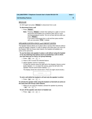 Page 10  CALLMASTER® V Telephone Console User’s Guide 555-233-735 Issue 1
Call-Handling Features
6
RELEASE
An ACD agent can press   to disconnect from a call. 
To disconnect from a call
1. Press .
Note:  Pressing   is faster than waiting for a caller or trunk to 
disconnect and enables you to perform other ACD or voice 
terminal procedures sooner. You 
do not hear dial tone after you 
press .
If you want to disconnect from a call and then place another 
call, you can press   instead.
SPEAKER (LISTEN-ONLY) and...