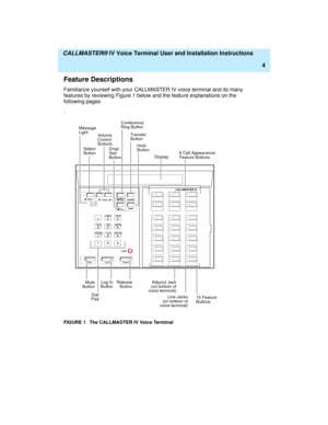 Page 15  CALLMASTER® IV Voice Terminal User and Installation Instructions
4
Feature Descriptions
Familiarize yourself with your CALLMASTER IV voice terminal and its many 
features by reviewing Figure 1 below and the feature explanations on the 
following pages
.
FIGURE 1 The CALLMASTER IV Voice Terminal
123
456
789ABC DEF
MNO JKL GHI
PQRS
TUVWXYZ
*O#
   
Mute Message
6 Call Appearance/
Display Tra nsfer
Hold Conference/
Drop/
Ring
CALLMASTER IV
Feature Buttons
DialRelease
ButtonAdjunct Jack
(on bottom of
voice...