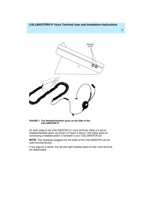 Page 18  CALLMASTER® IV Voice Terminal User and Installation Instructions
7
FIGURE 2 The Headset/Handset Jacks on the Side of the 
CALLMASTER IV
On both sides of the CALLMASTER IV voice terminal, there is a set of 
headset/handset jacks, as shown in Figure 2 above. Use these jacks for 
connecting a headset and/or a handset to your CALLMASTER set.
NOTE: Two headsets plugged into the sides of the CALLMASTER can be 
used simultaneously.
If any adjunct is active, the left and right headset jacks on the voice...