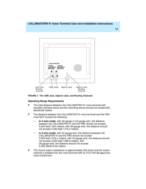 Page 22  CALLMASTER® IV Voice Terminal User and Installation Instructions
11
FIGURE 3 The LINE Jack, Adjunct Jack, and Routing Channels
Operating Range Requirements
·The total distance between the CALLMASTER IV voice terminal with 
recorder interface active and the recording device should not exceed 200 
feet/60.96 meters.
·The distance between the CALLMASTER IV voice terminal and the PBX 
must NOT exceed the following:
—In 4-wire mode, with 22-gauge or 24-gauge wire, the distance 
between the CALLMASTER IV and...