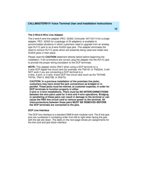 Page 23  CALLMASTER® IV Voice Terminal User and Installation Instructions
12
The 2-Wire/4-Wire Line Adapter
The 2-wire/4-wire line adapter (PEC: 32302; Comcode: 407124114 for a single 
adapter; PEC: 32303 for a package of 25 adapters) is available to 
accommodate situations in which customers need to upgrade from an analog-
type RJ11C jack to an 8-wire RJ45X-type jack. This adapter eliminates the 
need to remove RJ11C jacks which are presently being used and install new 
RJ45X jacks in their place. 
Please read...