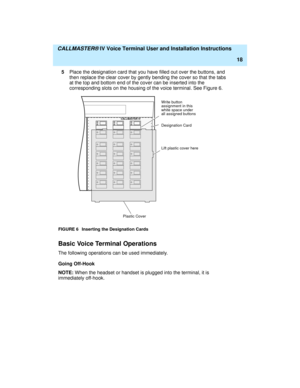 Page 29  CALLMASTER® IV Voice Terminal User and Installation Instructions
18
5Place the designation card that you have filled out over the buttons, and 
then replace the clear cover by gently bending the cover so that the tabs 
at the top and bottom end of the cover can be inserted into the 
corresponding slots on the housing of the voice terminal. See Figure 6.
FIGURE 6 Inserting the Designation Cards
Basic Voice Terminal Operations
The following operations can be used immediately.
Going Off-Hook
NOTE: When...