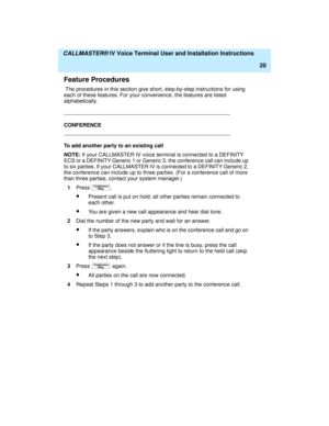 Page 31  CALLMASTER® IV Voice Terminal User and Installation Instructions
20
Feature Procedures
 The procedures in this section give short, step-by-step instructions for using 
each of these features. For your convenience, the features are listed 
alphabetically.
CONFERENCE
To add another party to an existing call
NOTE: If your CALLMASTER IV voice terminal is connected to a DEFINITY 
ECS or a DEFINITY Generic 1 or Generic 3, the conference call can include up 
to six parties. If your CALLMASTER IV is connected...