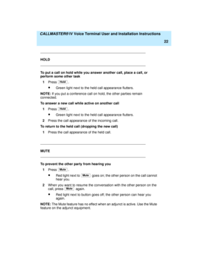 Page 33  CALLMASTER® IV Voice Terminal User and Installation Instructions
22
HOLD
To put a call on hold while you answer another call, place a call, or 
perform some other task
1Press 
.
·Green light next to the held call appearance flutters.
NOTE: If you put a conference call on hold, the other parties remain 
connected.
To answer a new call while active on another call
1Press 
.
·Green light next to the held call appearance flutters.
2Press the call appearance of the incoming call.
To return to the held call...