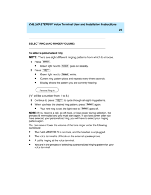 Page 34  CALLMASTER® IV Voice Terminal User and Installation Instructions
23
SELECT RING (AND RINGER VOLUME)
To select a personalized ring
NOTE: There are eight different ringing patterns from which to choose.
1Press .
·Green light next to   goes on steadily.
2Press 
.
·Green light next to   winks.
·Current ring pattern plays and repeats every three seconds.
·Display shows the pattern you are currently hearing:
       
(“x” will be a number from 1 to 8.)
3Continue to press   to cycle through all eight ring...