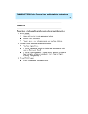 Page 36  CALLMASTER® IV Voice Terminal User and Installation Instructions
25
TRANSFER
To send an existing call to another extension or outside number
1Press .
·Green light next to the call appearance flutters.
·Present call is put on hold.
·You are given a new call appearance, and you hear dial tone.
2Dial the number where the call will be transferred.
·You hear ringback tone.
·If the call is answered, remain on the line and announce the call if 
desired. Continue to Step 3.
·If the call is not answered or if...