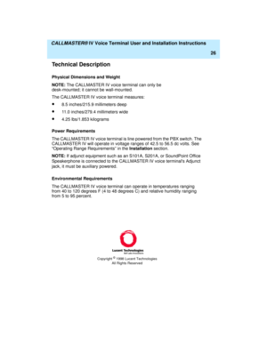 Page 37  CALLMASTER® IV Voice Terminal User and Installation Instructions
26
Technical Description
Physical Dimensions and Weight
NOTE: The CALLMASTER IV voice terminal can only be 
desk-mounted; it cannot be wall-mounted.
The CALLMASTER IV voice terminal measures:
·8.5 inches/215.9 millimeters deep
·11.0 inches/279.4 millimeters wide
·4.25 lbs/1.853 kilograms
Power Requirements
The CALLMASTER IV voice terminal is line powered from the PBX switch. The 
CALLMASTER IV will operate in voltage ranges of 42.5 to...