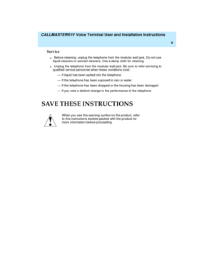 Page 5  CALLMASTER® IV Voice Terminal User and Installation Instructions
v
Service
nBefore cleaning, unplug the telephone from the modular wall jack. Do not use 
liquid cleaners or aerosol cleaners. Use a damp cloth for cleaning.
nUnplug the telephone from the modular wall jack. Be sure to refer servicing to 
qualified service personnel when these conditions exist:
— If liquid has been spilled into the telephone
— If the telephone has been exposed to rain or water
— If the telephone has been dropped or the...