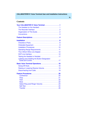 Page 10  CALLMASTER® IV Voice Terminal User and Installation Instructions
ix
Contents
Your CALLMASTER IV Voice Terminal . . . . . . . . . . . . . . . . . 1
The Headset (or the Handset)  . . . . . . . . . . . . . . . . . . . . . . . 1
The Recorder Interface  . . . . . . . . . . . . . . . . . . . . . . . . . . . . 2
Organization of This Guide. . . . . . . . . . . . . . . . . . . . . . . . . . 2
Conventions . . . . . . . . . . . . . . . . . . . . . . . . . . . . . . . . . . . . . 3
Feature Descriptions . . . . . ....