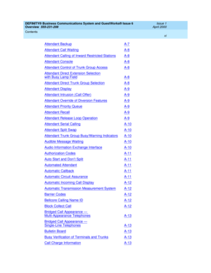 Page 11DEFINITY® Business Communications System and GuestWorks® Issue 6 
Overview  555-231-208  Issue 1
April 2000
Contents 
xi  
Attendant BackupA-7
Attendant Call WaitingA-8
Attendant Calling of Inward Restricted StationsA-8
Attendant ConsoleA-8
Attendant Control of Trunk Group AccessA-8
Attendant Direct Extension Selection
with Busy Lamp FieldA-8
Attendant Direct Trunk Group SelectionA-8
Attendant DisplayA-9
Attendant Intrusion (Call Offer)A-9
Attendant Override of Diversion FeaturesA-9
Attendant Priority...