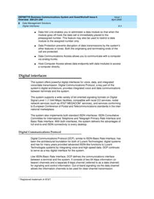 Page 109DEFINITY® Business Communications System and GuestWorks® Issue 6 
Overview  555-231-208  Issue 1
April 2000
Data Management Solutions 
8-3 Digital interfaces 
8
nData Hot Line enables you to administer a data module so that when the 
module goes off-hook the data call is immediately placed to the 
preassigned number. This feature may also be used to restrict a data 
module to the assigned number only.
nData Protection prevents disruption of data transmissions by the system’s 
other features or tones....