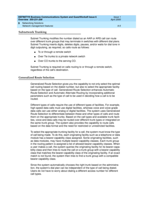 Page 117DEFINITY® Business Communications System and GuestWorks® Issue 6 
Overview  555-231-208  Issue 1
April 2000
Networking Solutions 
9-5 Network management features 
9
Subnetwork Trunking
Subnet Trunking modifies the number dialed so an AAR or ARS call can route 
over different trunk groups that may terminate in switches with different dial plans. 
Subnet Trunking inserts digits, deletes digits, pauses, and/or waits for dial tone in 
digit outpulsing, as required, so calls route as follows:
nTo or through a...