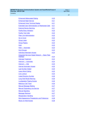 Page 13DEFINITY® Business Communications System and GuestWorks® Issue 6 
Overview  555-231-208  Issue 1
April 2000
Contents 
xiii  
Enhanced Abbreviated DialingA-20
Enhanced Night ServiceA-21
Enhanced Voice Terminal DisplayA-21
Extended User Administration of Redirected CallsA-21
External Device AlarmingA-21
Facility Busy IndicationA-22
Facility Test CallsA-22
Fiber Link AdministrationA-22
Go to CoverA-22
Group ListenA-22
Group PagingA-23
HoldA-23
Hold — AutomaticA-23
Hunt GroupsA-23
Individual Attendant...