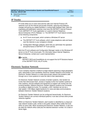 Page 126DEFINITY® Business Communications System and GuestWorks® Issue 6 
Overview  555-231-208  Issue 1
April 2000
Networking Solutions 
9-14 IP Trunks 
9
IP Trunks
IP trunks allow you to route voice and fax calls over Internet Protocol (IP) 
networks such as the Internet and private intranets, reducing long-distance 
charges and giving you added flexibility in routing traffic between sites. Both the 
originating and destination switches must have the DEFINITY Internet Protocol 
Trunk (DEFINITY IP Trunk)...