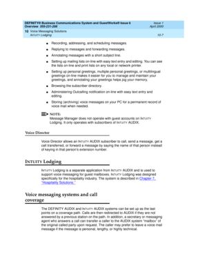 Page 135DEFINITY® Business Communications System and GuestWorks® Issue 6 
Overview  555-231-208  Issue 1
April 2000
Voice Messaging Solutions 
10-7 INTUITY Lodging 
10
nRecording, addressing, and scheduling messages.
nReplying to messages and forwarding messages.
nAnnotating messages with a short subject line.
nSetting up mailing lists on-line with easy text entry and editing. You can see 
the lists on-line and print lists on any local or network printer.
nSetting up personal greetings, multiple personal...