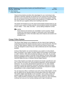 Page 140DEFINITY® Business Communications System and GuestWorks® Issue 6 
Overview  555-231-208  Issue 1
April 2000
Video Solutions 
11-2 Group Video System 
11
Visual communications provides other advantages for your normal day-to-day 
operations. Business meetings can benefit from the nuances that a facial expres-
sion can convey sometimes more directly than the words being spoken. Employ-
ees can be trained on the latest products and procedures on a regular basis. You 
can meet with your suppliers without...