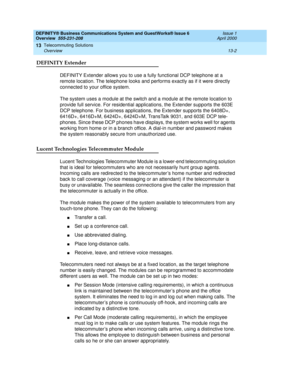 Page 152DEFINITY® Business Communications System and GuestWorks® Issue 6 
Overview  555-231-208  Issue 1
April 2000
Telecommuting Solutions 
13-2 Overview 
13
DEFINITY Extender
DEFINITY Extender allows you to use a fully functional DCP telephone at a 
remote location. The telephone looks and performs exactly as if it were directly 
connected to your office system.
The system uses a module at the switch and a module at the remote location to 
provide full service. For residential applications, the Extender...