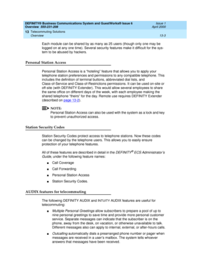 Page 153DEFINITY® Business Communications System and GuestWorks® Issue 6 
Overview  555-231-208  Issue 1
April 2000
Telecommuting Solutions 
13-3 Overview 
13
Each module can be shared by as many as 25 users (though only one may be 
logged on at any one time). Several security features make it difficult for the sys-
tem to be abused by hackers.
Personal Station Access
Personal Station Access is a “hoteling” feature that allows you to apply your 
telephone station preferences and permissions to any compatible...