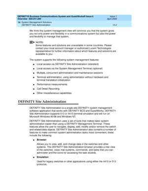 Page 156DEFINITY® Business Communications System and GuestWorks® Issue 6 
Overview  555-231-208  Issue 1
April 2000
System Management Solutions 
14-2 DEFINITY Site Administration 
14
We think this system management view will convince you that the system gives 
you not only power and flexibility in a communications system but also the power 
and flexibility to manage that system.
NOTE:
Some features and solutions are unavailable in some countries. Please 
contact your local account manager or authorized Lucent...