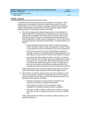 Page 160DEFINITY® Business Communications System and GuestWorks® Issue 6 
Overview  555-231-208  Issue 1
April 2000
System Management Solutions 
14-6 Traffic reports 
14
Traffic reports
A number of performance measurements are available on the system. These 
measurements are available in the form of system-based reports for local or 
remote access, and can be collected for subsequent analysis and reporting by 
adjuncts and operation support systems using the operation support system 
interface protocol. These...