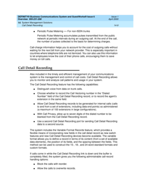 Page 163DEFINITY® Business Communications System and GuestWorks® Issue 6 
Overview  555-231-208  Issue 1
April 2000
System Management Solutions 
14-9 Call Detail Recording 
14
nPeriodic Pulse Metering — For non-ISDN trunks
Periodic Pulse Metering accumulates pulses transmitted from the public 
network at periodic intervals during an outgoing call. At the end of the call, 
the number of pulses collected is the basis for determining charges.
Call-charge information helps you to account for the cost of outgoing...