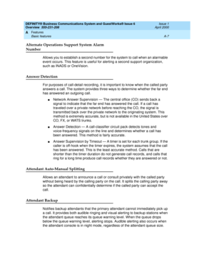 Page 177DEFINITY® Business Communications System and GuestWorks® Issue 6 
Overview  555-231-208  Issue 1
April 2000
Features 
A-7 Basic features 
A
Alternate Operations Support System Alarm
Number
Allows you to establish a second number for the system to call when an alarmable 
event occurs. This feature is useful for alerting a second support organization, 
such as INADS or OneVision.
Answer Detection
For purposes of call-detail recording, it is important to know when the called party 
answers a call. The...