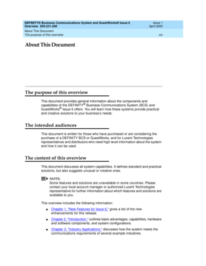 Page 19About This Document 
xix The purpose of this overview 
DEFINITY® Business Communications System and GuestWorks® Issue 6 
Overview  555-231-208  Issue 1
April 2000
About This Document
The purpose of this overview
This document provides general information about the components and 
capabilities of the DEFINITY® Business Communications System (BCS) and 
GuestWorks® Issue 6 offers. You will learn how these systems provide practical 
and creative solutions to your business’s needs.
The intended audiences
This...