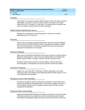 Page 190DEFINITY® Business Communications System and GuestWorks® Issue 6 
Overview  555-231-208  Issue 1
April 2000
Features 
A-20 Basic features 
A
Dial Plan
The dial plan is the system’s guide to digit translation. When the system receives 
dialed digits, the system must know what to expect next based on the digits 
received so far. For example, if a user dials 4, the dial plan tells the system how 
many more digits to expect before the call is processed.
Dialed Number Identification Service
Displays, for a...