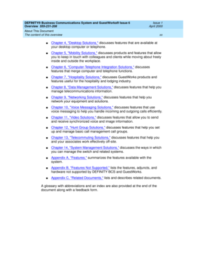 Page 20DEFINITY® Business Communications System and GuestWorks® Issue 6 
Overview  555-231-208  Issue 1
April 2000
About This Document 
xx The content of this overview 
nChapter 4, Desktop Solutions, discusses features that are available at 
your desktop computer or telephone.
nChapter 5, Mobility Solutions, discusses products and features that allow 
you to keep in touch with colleagues and clients while moving about freely 
inside and outside the workplace.
nChapter 6, Computer-Telephone Integration...