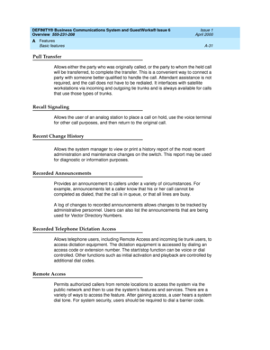 Page 201DEFINITY® Business Communications System and GuestWorks® Issue 6 
Overview  555-231-208  Issue 1
April 2000
Features 
A-31 Basic features 
A
Pull Transfer
Allows either the party who was originally called, or the party to whom the held call 
will be transferred, to complete the transfer. This is a convenient way to connect a 
party with someone better qualified to handle the call. Attendant assistance is not 
required, and the call does not have to be redialed. It interfaces with satellite 
workstations...