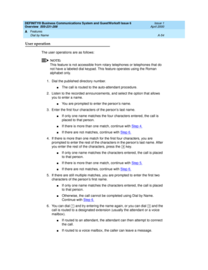 Page 224DEFINITY® Business Communications System and GuestWorks® Issue 6 
Overview  555-231-208  Issue 1
April 2000
Features 
A-54 Dial by Name 
A
User operation
The user operations are as follows:
NOTE:
This feature is not accessible from rotary telephones or telephones that do 
not have a labeled dial keypad. This feature operates using the Roman 
alphabet only.
1. Dial the published directory number.
nThe call is routed to the auto-attendant procedure.
2. Listen to the recorded announcements, and select the...