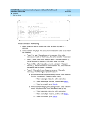 Page 227DEFINITY® Business Communications System and GuestWorks® Issue 6 
Overview  555-231-208  Issue 1
April 2000
Features 
A-57 Dial by Name 
A
This example does the following:
1. When someone calls the system, the caller receives ringback for 2 
seconds.
2. Announcement 381 plays. This announcement asks the caller to do one of 
the following:
nPress   or wait if the caller wants the operator; if the caller 
presses  or waits for the timeout, the call is routed to the operator.
nPress   if the caller wants...