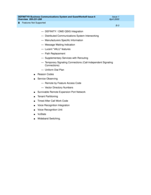 Page 231DEFINITY® Business Communications System and GuestWorks® Issue 6 
Overview  555-231-208  Issue 1
April 2000
Features Not Supported 
B-3  
B
— DEFINITY / OMD QSIG Integration
— Distributed Communications System Interworking
— Manufacturers Specific Information
— Message Waiting Indication
— Lucent “VALU” features
— Path Replacement
— Supplementary Services with Rerouting
— Temporary Signaling Connections (Call-Independent Signaling 
Connections)
— Uniform Dial Plan
nReason Codes
nService Observing
—...