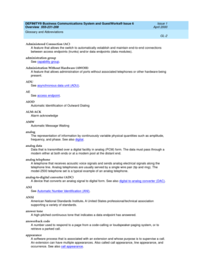 Page 240DEFINITY® Business Communications System and GuestWorks® Issue 6 
Overview  555-231-208  Issue 1
April 2000
Glossary and Abbreviations 
GL-2  
Administered Connection (AC)
A feature that allows the switch to automatically establish and maintain end-to-end connections 
between access endpoints (trunks) and/or data endpoints (data modules).
administration group
See capability group
.
Administration Without Hardware (AWOH)
A feature that allows administration of ports without associated telephones or other...