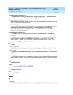 Page 242DEFINITY® Business Communications System and GuestWorks® Issue 6 
Overview  555-231-208  Issue 1
April 2000
Glossary and Abbreviations 
GL-4  
Automatic Circuit Assurance (ACA)
A feature that tracks calls of unusual duration to facilitate troubleshooting. A high number of very 
short calls or a low number of very long calls may signify a faulty trunk.
Automatic Number Identification (ANI)
Representation of the calling number, for display or for further use to access information about the 
caller....