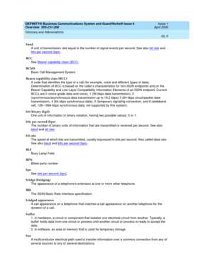 Page 243DEFINITY® Business Communications System and GuestWorks® Issue 6 
Overview  555-231-208  Issue 1
April 2000
Glossary and Abbreviations 
GL-5  
baud
A unit of transmission rate equal to the number of signal events per second. See also bit rate
 and 
bits per second (bps)
.
BCC
See Bearer capability class (BCC)
.
BCMS
Basic Call Management System
Bearer capability class (BCC)
A code that identifies the type of a call (for example, voice and different types of data). 
Determination of BCC is based on the...