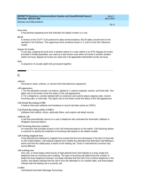 Page 244DEFINITY® Business Communications System and GuestWorks® Issue 6 
Overview  555-231-208  Issue 1
April 2000
Glossary and Abbreviations 
GL-6  
busy tone
A low-pitched repeating tone that indicates the dialed number is in use.
BX.25
A version of the CCITT X.25 protocol for data communications. BX.25 adds a fourth level to the 
standard X.25 interface. This uppermost level combines levels 4, 5, and 6 of the ISO reference 
model.
bypass tie trunks
A one-way, outgoing tie trunk from a tandem switch to a main...