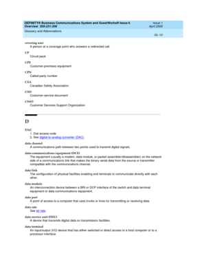 Page 248DEFINITY® Business Communications System and GuestWorks® Issue 6 
Overview  555-231-208  Issue 1
April 2000
Glossary and Abbreviations 
GL-10  
covering user
A person at a coverage point who answers a redirected call.
CP
Circuit pack
CPE
Customer-premises equipment
CPN
Called-party number
CSA
Canadian Safety Association
CSD
Customer-service document
CSSO
Customer Services Support Organization
D
DAC
1. Dial access code
2. See digital-to-analog converter (DAC)
.
data channel
A communications path between...