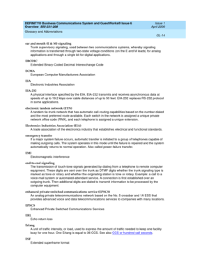 Page 252DEFINITY® Business Communications System and GuestWorks® Issue 6 
Overview  555-231-208  Issue 1
April 2000
Glossary and Abbreviations 
GL-14  
ear and mouth (E & M) signaling
Trunk supervisory signaling, used between two communications systems, whereby signaling 
information is transferred through two-state voltage conditions (on the E and M leads) for analog 
applications and through a single bit for digital applications.
EBCDIC
Extended Binary-Coded Decimal Interexchange Code
ECMA
European Computer...