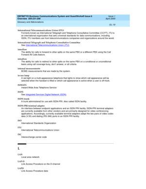 Page 257DEFINITY® Business Communications System and GuestWorks® Issue 6 
Overview  555-231-208  Issue 1
April 2000
Glossary and Abbreviations 
GL-19  
International Telecommunications Union (ITU)
Formerly known as International Telegraph and Telephone Consultative Committee (CCITT), ITU is 
an international organization that sets universal standards for data communications, including 
ISDN. ITU members are from telecommunications companies and organizations around the world.
International Telegraph and...