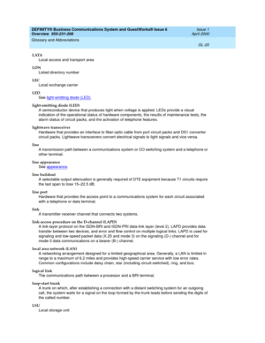 Page 258DEFINITY® Business Communications System and GuestWorks® Issue 6 
Overview  555-231-208  Issue 1
April 2000
Glossary and Abbreviations 
GL-20  
LATA
Local access and transport area
LDN
Listed directory number
LEC
Local exchange carrier
LED
See light-emitting diode (LED)
.
light-emitting diode (LED)
A semiconductor device that produces light when voltage is applied. LEDs provide a visual 
indication of the operational status of hardware components, the results of maintenance tests, the 
alarm status of...