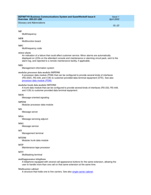 Page 260DEFINITY® Business Communications System and GuestWorks® Issue 6 
Overview  555-231-208  Issue 1
April 2000
Glossary and Abbreviations 
GL-22  
MF
Multifrequency
MFB
Multifunction board
MFC
Multifrequency code
minor alarm
An indication of a failure that could affect customer service. Minor alarms are automatically 
displayed on LEDs on the attendant console and maintenance or alarming circuit pack, sent to the 
alarm log, and reported to a remote maintenance facility, if applicable.
MIS
Management...