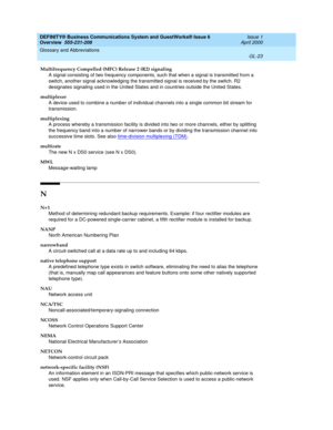 Page 261DEFINITY® Business Communications System and GuestWorks® Issue 6 
Overview  555-231-208  Issue 1
April 2000
Glossary and Abbreviations 
GL-23  
Multifrequency Compelled (MFC) Release 2 (R2) signaling
A signal consisting of two frequency components, such that when a signal is transmitted from a 
switch, another signal acknowledging the transmitted signal is received by the switch. R2 
designates signaling used in the United States and in countries outside the United States.
multiplexer
A device used to...