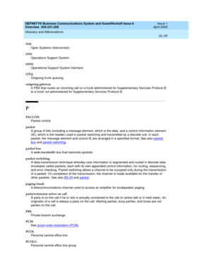 Page 263DEFINITY® Business Communications System and GuestWorks® Issue 6 
Overview  555-231-208  Issue 1
April 2000
Glossary and Abbreviations 
GL-25  
OSI
Open Systems Interconnect
OSS
Operations Support System
OSSI
Operational Support System Interface
OTQ
Outgoing trunk queuing
outgoing gateway
A PBX that routes an incoming call on a trunk administered for Supplementary Services Protocol B 
to a trunk 
not administered for Supplementary Services Protocol B.
P
PACCON
Packet control
packet
A group of bits...