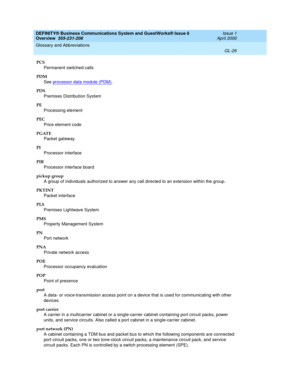 Page 264DEFINITY® Business Communications System and GuestWorks® Issue 6 
Overview  555-231-208  Issue 1
April 2000
Glossary and Abbreviations 
GL-26  
PCS
Permanent switched calls
PDM
See processor data module (PDM)
.
PDS
Premises Distribution System
PE
Processing element
PEC
Price element code
PGATE
Packet gateway
PI
Processor interface
PIB
Processor interface board
pickup group
A group of individuals authorized to answer any call directed to an extension within the group.
PKTINT
Packet interface
PLS
Premises...