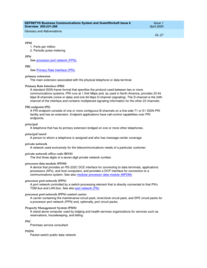 Page 265DEFINITY® Business Communications System and GuestWorks® Issue 6 
Overview  555-231-208  Issue 1
April 2000
Glossary and Abbreviations 
GL-27  
PPM
1. Parts per million
2. Periodic pulse metering
PPN
See processor port network (PPN)
.
PRI
See Primary Rate Interface (PRI)
.
primary extension
The main extension associated with the physical telephone or data terminal.
Primary Rate Interface (PRI)
A standard ISDN frame format that specifies the protocol used between two or more 
communications systems. PRI...