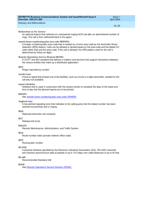 Page 267DEFINITY® Business Communications System and GuestWorks® Issue 6 
Overview  555-231-208  Issue 1
April 2000
Glossary and Abbreviations 
GL-29  
Redirection on No Answer
An optional feature that redirects an unanswered ringing ACD call after an administered number of 
rings. The call is then redirected back to the agent.
remote home numbering-plan area code (RHNPA)
A foreign numbering-plan area code that is treated as a home area code by the Automatic Route 
Selection (ARS) feature. Calls can be allowed...